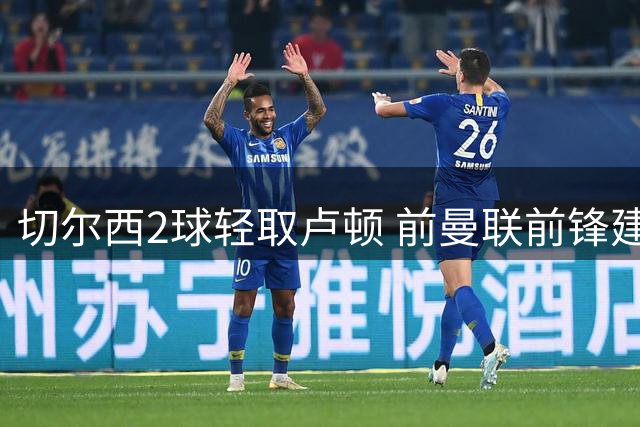 切尔西2球轻取卢顿 前曼联前锋建功助队晋级