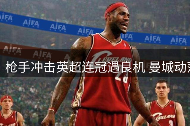 枪手冲击英超连冠遇良机 曼城动荡或成转折点