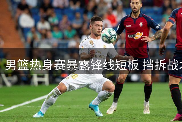 男篮热身赛暴露锋线短板 挡拆战术外线威胁仍需提升