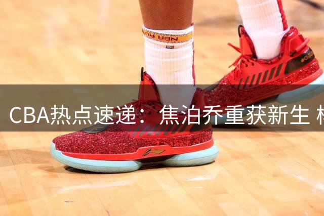 CBA热点速递：焦泊乔重获新生 杨鸣开启解说生涯 双雄争抢火箭后卫